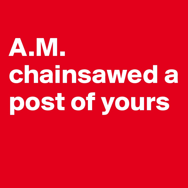 
A.M. chainsawed a post of yours

