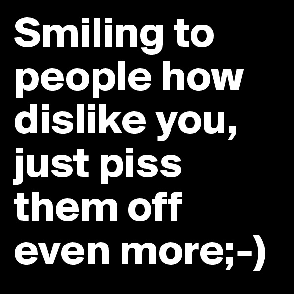 Smiling to people how dislike you, just piss them off even more;-)