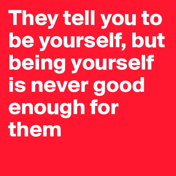 They tell you to be yourself, but being yourself is never good enough for them
