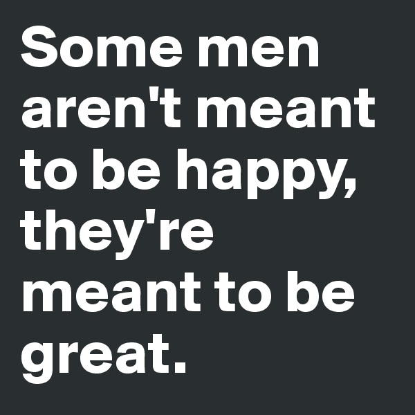 Some men aren't meant to be happy, they're meant to be great.