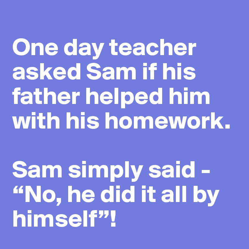 
One day teacher asked Sam if his father helped him with his homework.

Sam simply said - “No, he did it all by himself”!