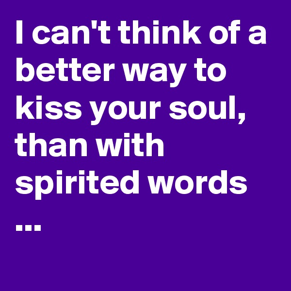 I can't think of a better way to kiss your soul, than with spirited words ...
