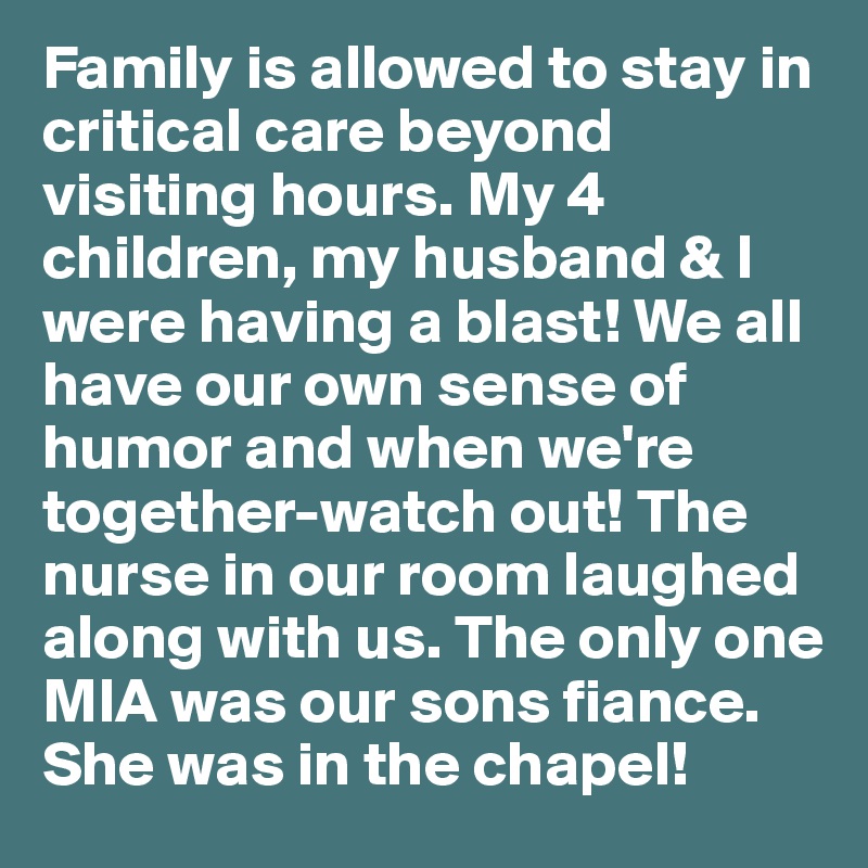 Family is allowed to stay in critical care beyond visiting hours. My 4 children, my husband & I were having a blast! We all have our own sense of humor and when we're together-watch out! The nurse in our room laughed along with us. The only one MIA was our sons fiance. She was in the chapel!