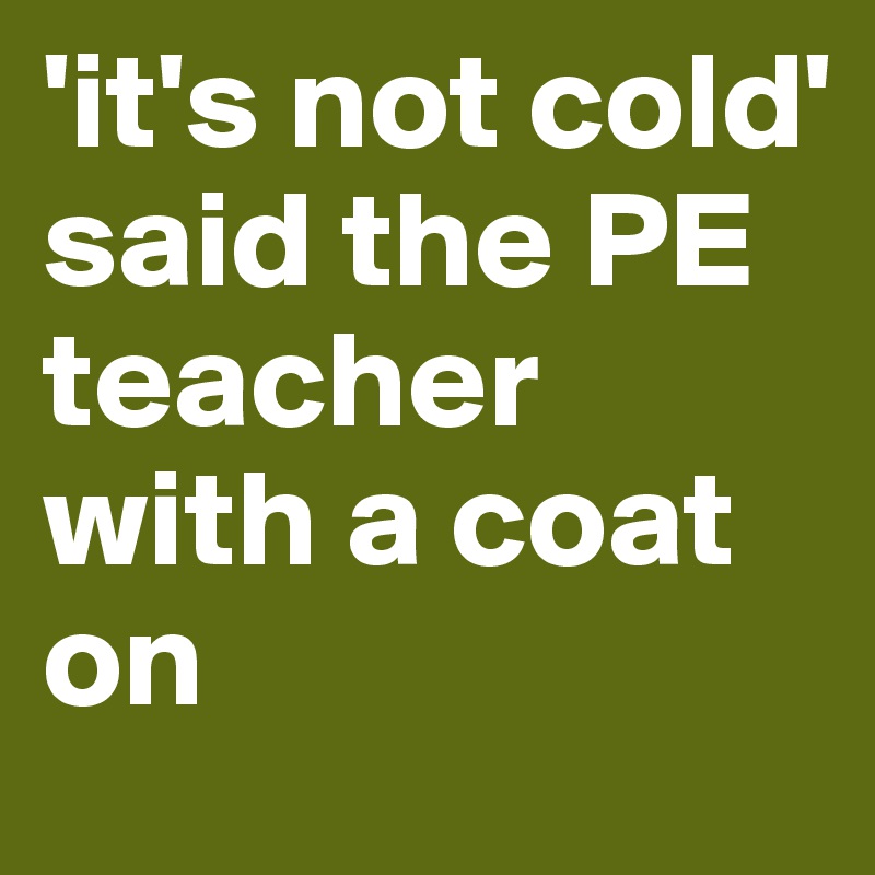 'it's not cold' said the PE teacher with a coat on