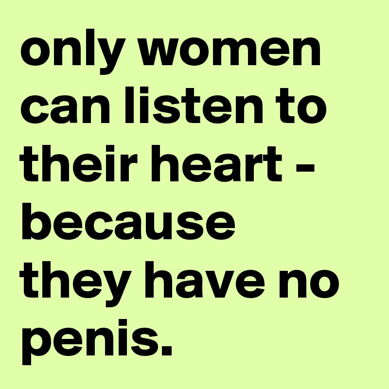 only women can listen to their heart - because they have no penis.