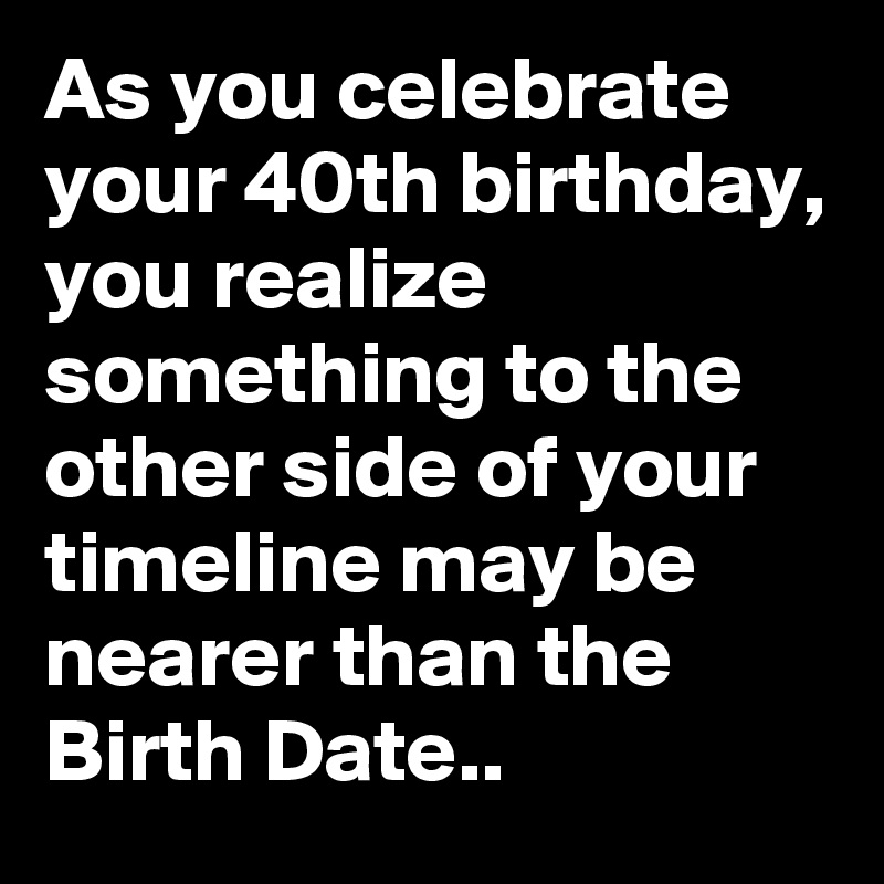 As you celebrate your 40th birthday, you realize something to the other side of your timeline may be nearer than the Birth Date..