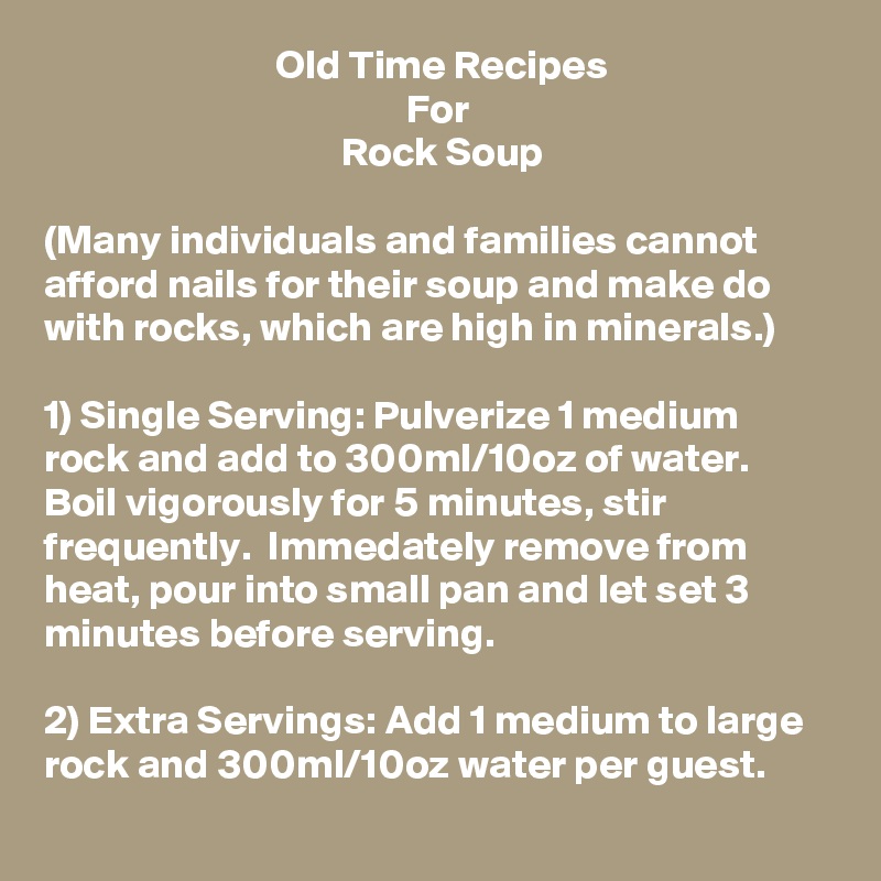                             Old Time Recipes
                                            For
                                    Rock Soup

(Many individuals and families cannot afford nails for their soup and make do with rocks, which are high in minerals.)

1) Single Serving: Pulverize 1 medium rock and add to 300ml/10oz of water.  Boil vigorously for 5 minutes, stir frequently.  Immedately remove from heat, pour into small pan and let set 3 minutes before serving. 

2) Extra Servings: Add 1 medium to large rock and 300ml/10oz water per guest.