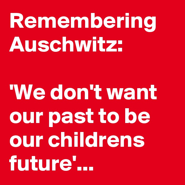 Remembering Auschwitz:

'We don't want our past to be our childrens future'...  