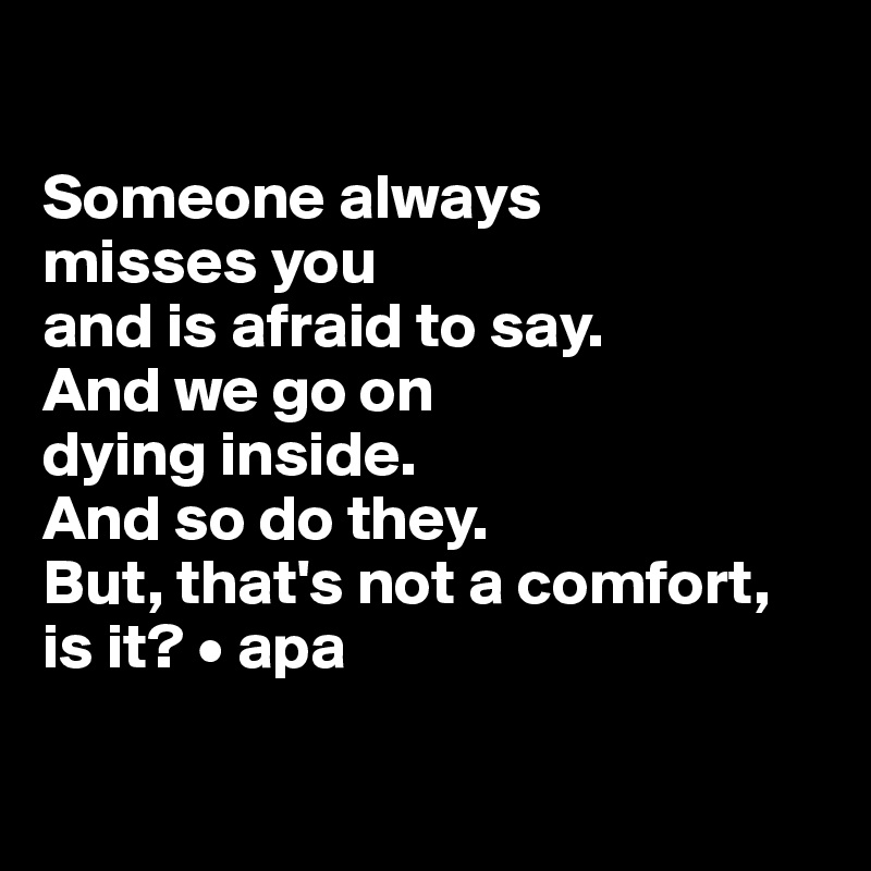 

Someone always 
misses you 
and is afraid to say. 
And we go on 
dying inside. 
And so do they.
But, that's not a comfort, is it? • apa

