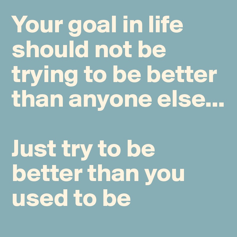 Your goal in life should not be trying to be better than anyone else... 

Just try to be better than you used to be