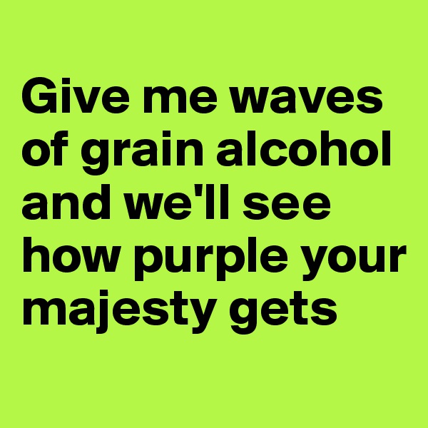 
Give me waves of grain alcohol and we'll see how purple your majesty gets
