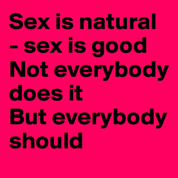 Sex is natural - sex is good
Not everybody does it
But everybody should