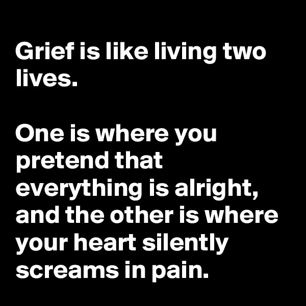 Grief is like living two lives.

One is where you pretend that everything is alright, and the other is where your heart silently screams in pain. 