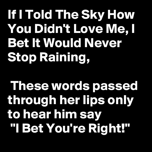If I Told The Sky How You Didn't Love Me, I Bet It Would Never Stop Raining,

 These words passed through her lips only to hear him say
 "I Bet You're Right!"