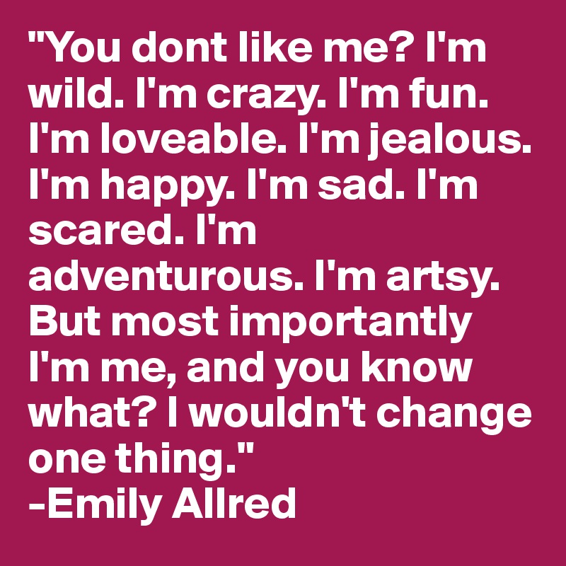 "You dont like me? I'm wild. I'm crazy. I'm fun. I'm loveable. I'm jealous. I'm happy. I'm sad. I'm scared. I'm adventurous. I'm artsy. But most importantly I'm me, and you know what? I wouldn't change one thing." 
-Emily Allred