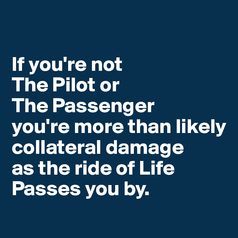 

If you're not 
The Pilot or 
The Passenger 
you're more than likely 
collateral damage 
as the ride of Life Passes you by.
