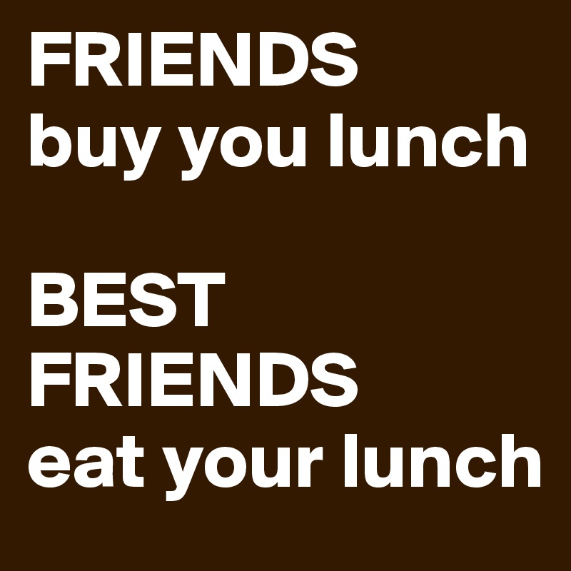 FRIENDS 
buy you lunch

BEST FRIENDS
eat your lunch