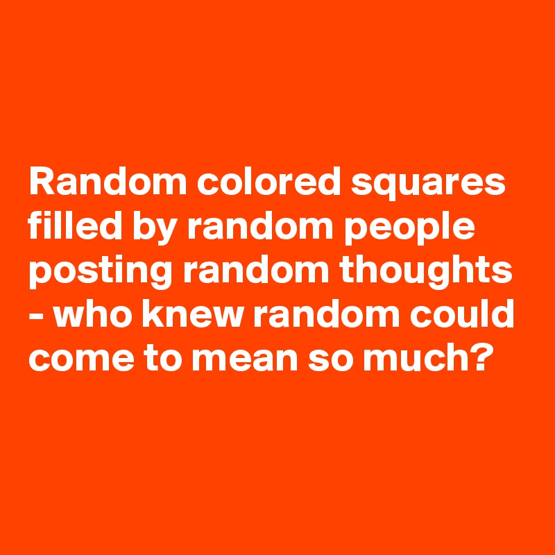 


Random colored squares filled by random people posting random thoughts - who knew random could come to mean so much? 


