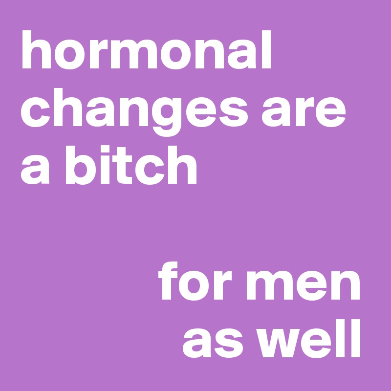 hormonal changes are a bitch

            for men 
              as well