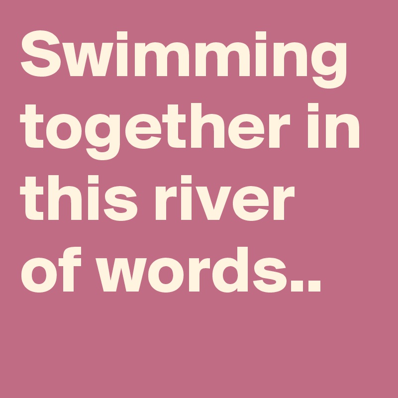 Swimming together in this river of words..