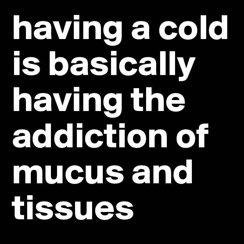 having a cold is basically having the addiction of 
mucus and tissues
