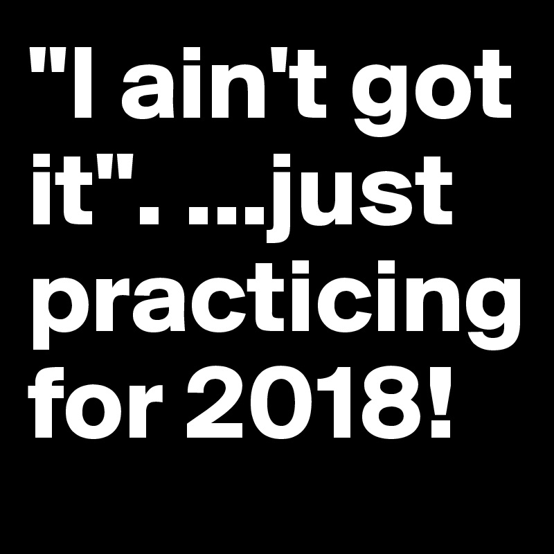 "I ain't got it". ...just practicing for 2018!