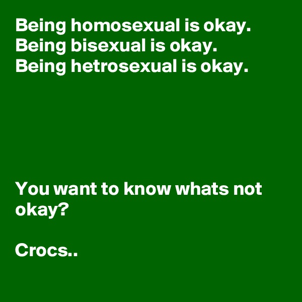Being homosexual is okay.
Being bisexual is okay.
Being hetrosexual is okay.





You want to know whats not okay?

Crocs..

