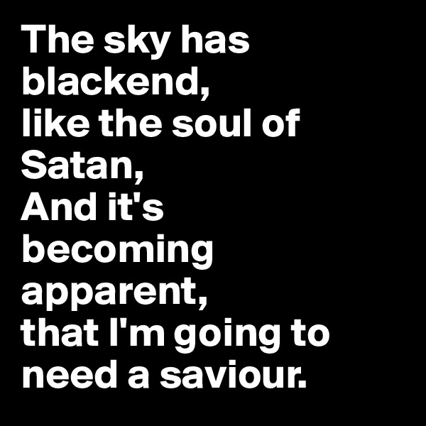 The sky has blackend,
like the soul of Satan,
And it's
becoming apparent, 
that I'm going to need a saviour. 