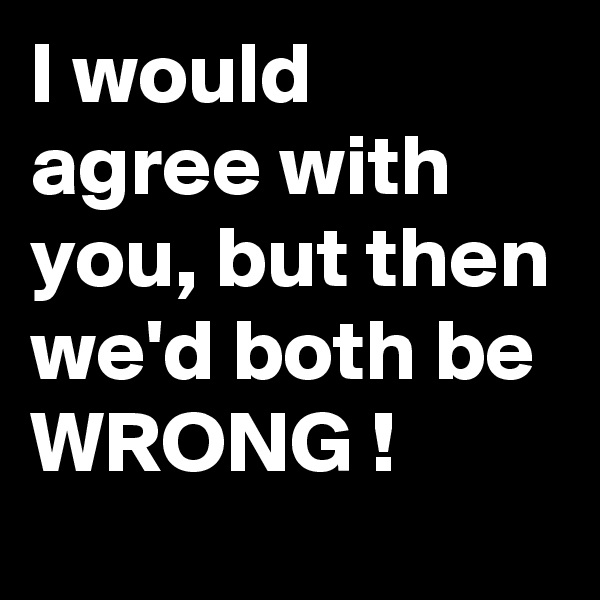 I would agree with you, but then we'd both be WRONG !