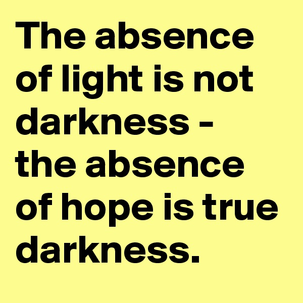 The absence of light is not darkness - the absence of hope is true darkness.