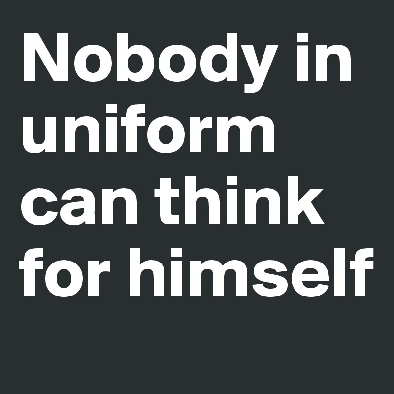 Nobody in uniform can think for himself 