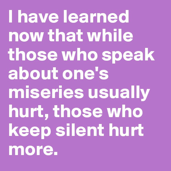 I have learned now that while those who speak about one's miseries usually hurt, those who keep silent hurt more. 