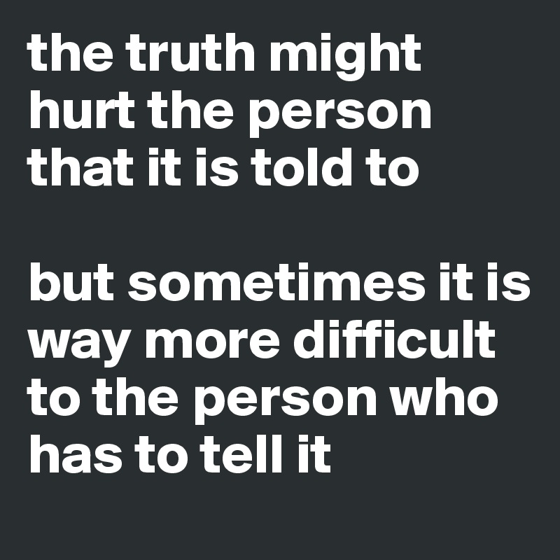 the truth might hurt the person that it is told to 

but sometimes it is way more difficult to the person who has to tell it 