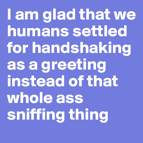 I am glad that we humans settled for handshaking as a greeting instead of that whole ass sniffing thing