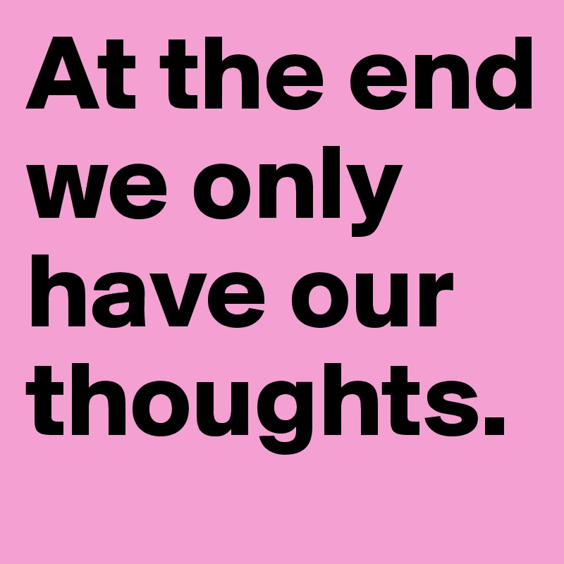 At the end we only have our thoughts.