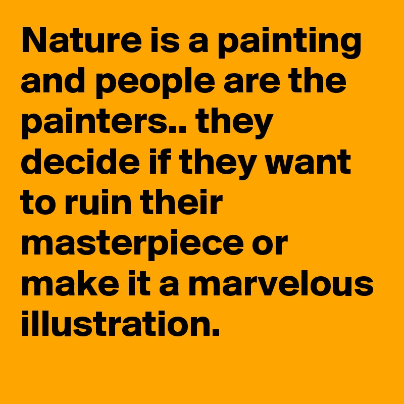 Nature is a painting and people are the painters.. they decide if they want to ruin their masterpiece or make it a marvelous illustration. 