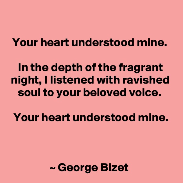 

Your heart understood mine. 

In the depth of the fragrant night, I listened with ravished soul to your beloved voice. 

Your heart understood mine.



~ George Bizet 