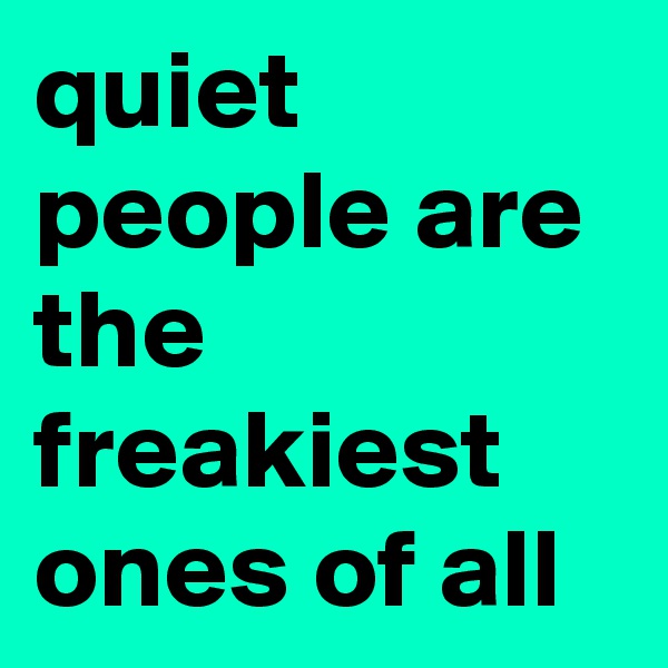 quiet people are the freakiest ones of all 