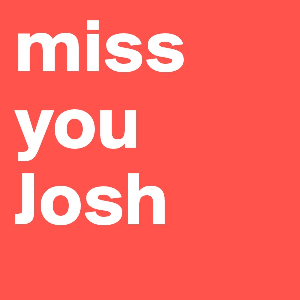 miss you Josh 