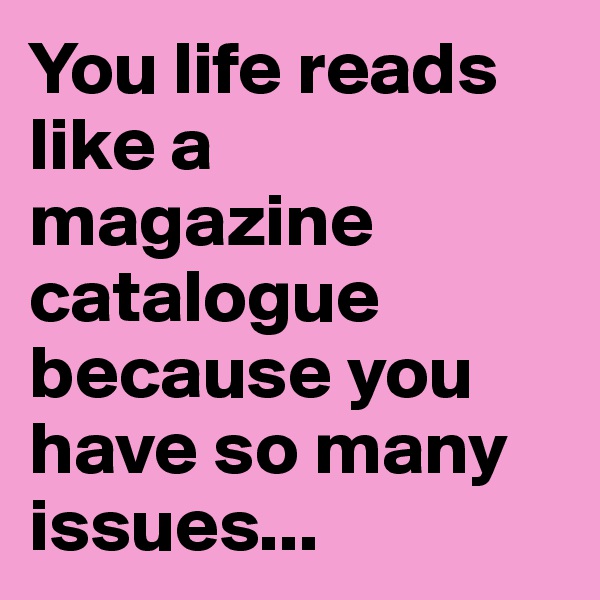 You life reads like a magazine catalogue because you have so many issues...