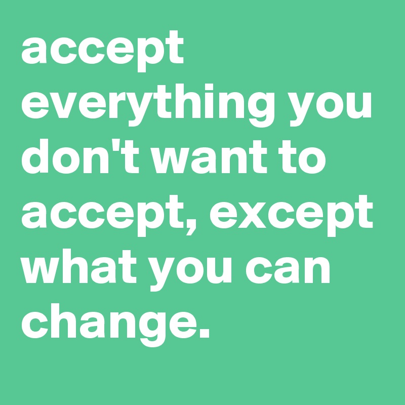 accept everything you don't want to accept, except what you can change.