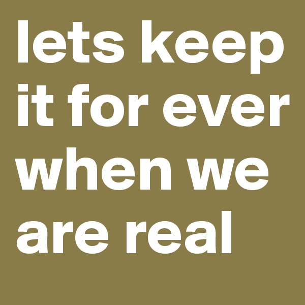 lets keep it for ever when we are real