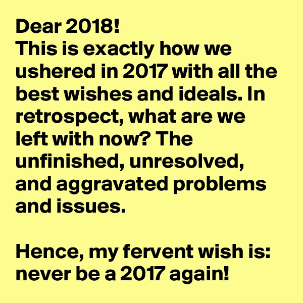 Dear 2018! 
This is exactly how we ushered in 2017 with all the best wishes and ideals. In retrospect, what are we left with now? The unfinished, unresolved, and aggravated problems and issues.

Hence, my fervent wish is: never be a 2017 again!    