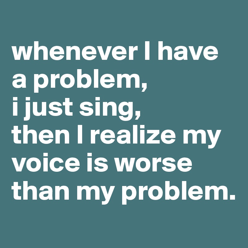 
whenever I have a problem,
i just sing,
then I realize my voice is worse than my problem.