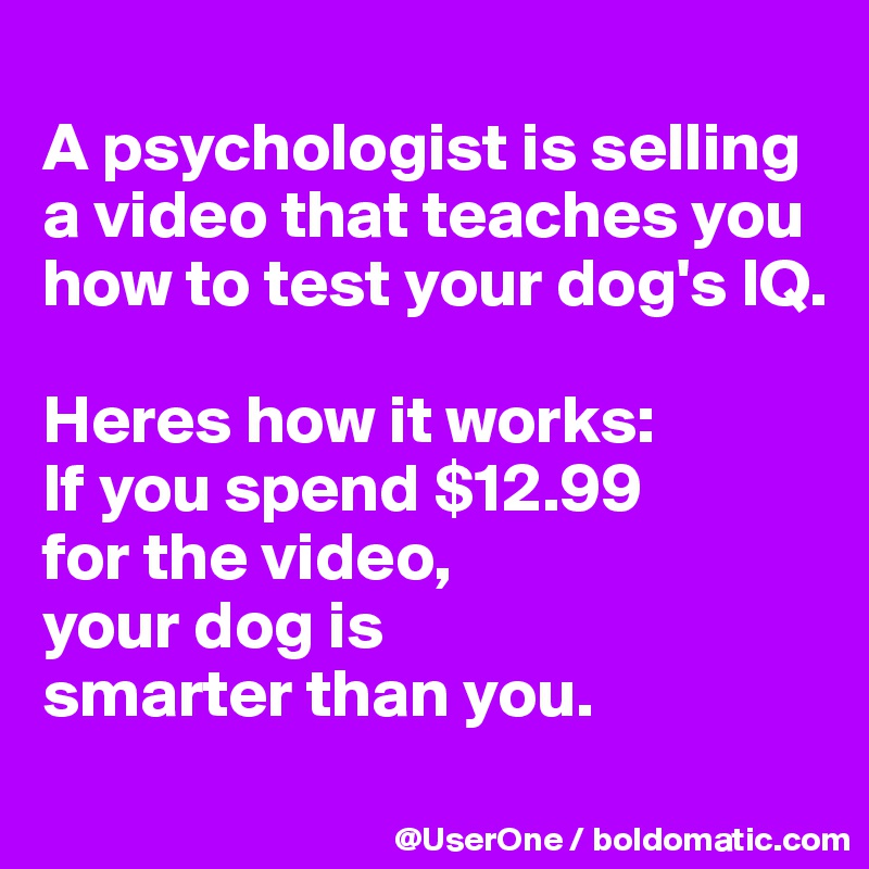 
A psychologist is selling a video that teaches you how to test your dog's IQ. 

Heres how it works:
If you spend $12.99
for the video,
your dog is
smarter than you.
