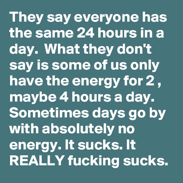 They say everyone has the same 24 hours in a day.  What they don't say is some of us only have the energy for 2 , maybe 4 hours a day.  Sometimes days go by with absolutely no energy. It sucks. It REALLY fucking sucks.