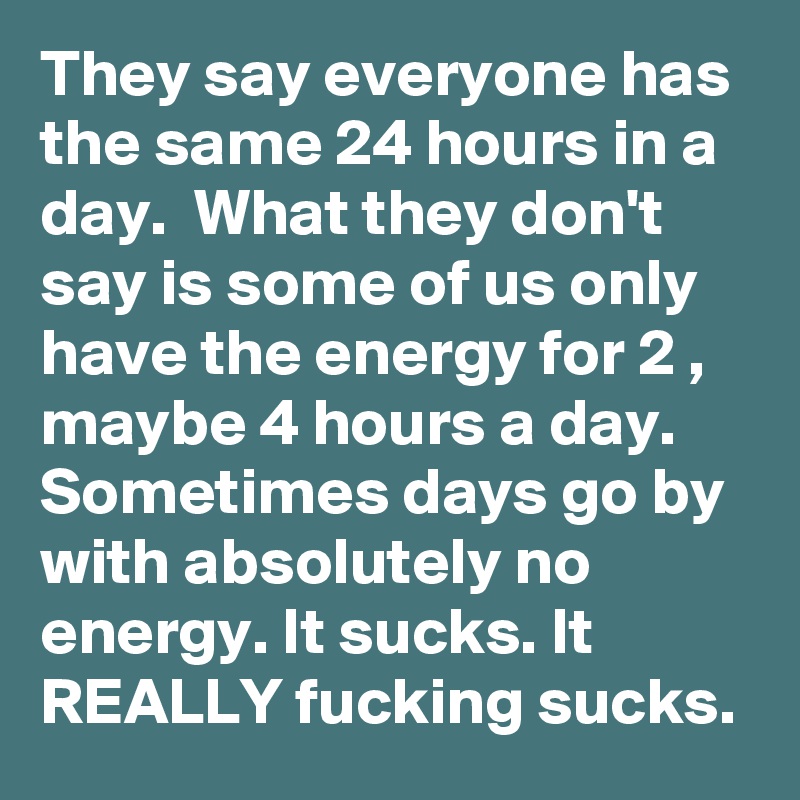 They say everyone has the same 24 hours in a day.  What they don't say is some of us only have the energy for 2 , maybe 4 hours a day.  Sometimes days go by with absolutely no energy. It sucks. It REALLY fucking sucks.