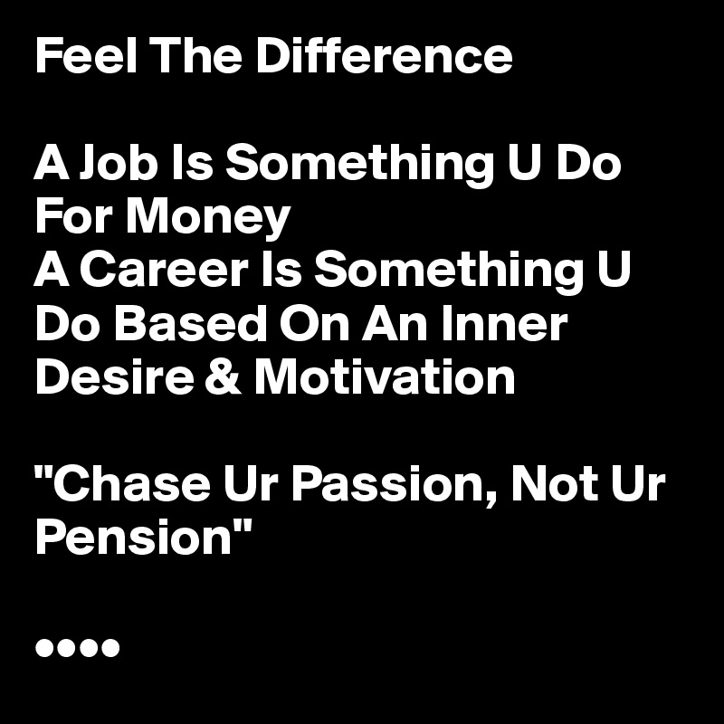Feel The Difference

A Job Is Something U Do For Money
A Career Is Something U Do Based On An Inner Desire & Motivation

"Chase Ur Passion, Not Ur Pension"                

••••