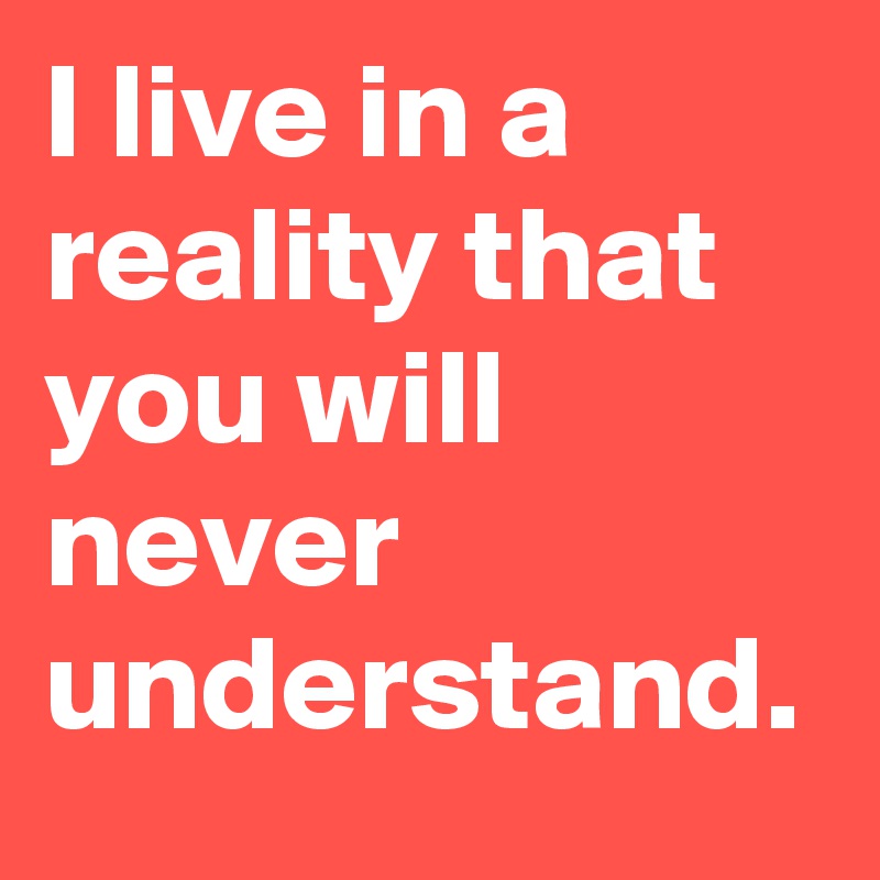 I live in a reality that you will never understand.