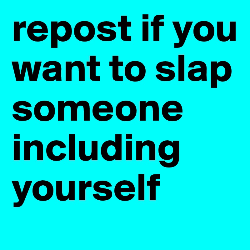 repost if you want to slap someone 
including yourself